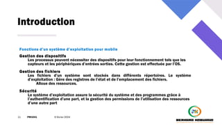 Introduction
11 PM3241 6 février 2024
Fonctions d’un système d’exploitation pour mobile
Gestion des dispositifs
Les processus peuvent nécessiter des dispositifs pour leur fonctionnement tels que les
capteurs et les périphériques d’entrées sorties. Cette gestion est effectuée par l’OS.
Gestion des fichiers
Les fichiers d’un système sont stockés dans différents répertoires. Le système
d’exploitation : Gère des registres de l’état et de l’emplacement des fichiers.
Alloue des ressources.
Sécurité
Le système d’exploitation assure la sécurité du système et des programmes grâce à
l’authentification d’une part, et la gestion des permissions de l’utilisation des ressources
d’une autre part
 