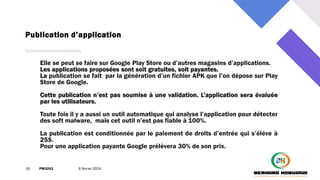 Publication d’application
16 PM3241 6 février 2024
Elle se peut se faire sur Google Play Store ou d’autres magasins d’applications.
Les applications proposées sont soit gratuites, soit payantes.
La publication se fait par la génération d’un fichier APK que l’on dépose sur Play
Store de Google.
Cette publication n’est pas soumise à une validation. L’application sera évaluée
par les utilisateurs.
Toute fois il y a aussi un outil automatique qui analyse l’application pour détecter
des soft malware, mais cet outil n’est pas fiable à 100%.
La publication est conditionnée par le paiement de droits d’entrée qui s’éléve à
25$.
Pour une application payante Google prélèvera 30% de son prix.
 