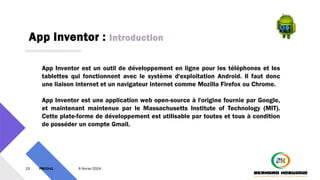 App Inventor : Introduction
23 PM3241 6 février 2024
App Inventor est un outil de développement en ligne pour les téléphones et les
tablettes qui fonctionnent avec le système d'exploitation Android. Il faut donc
une liaison internet et un navigateur internet comme Mozilla Firefox ou Chrome.
App Inventor est une application web open-source à l'origine fournie par Google,
et maintenant maintenue par le Massachusetts Institute of Technology (MIT).
Cette plate-forme de développement est utilisable par toutes et tous à condition
de posséder un compte Gmail.
 