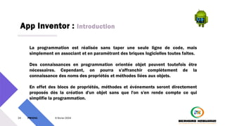 App Inventor : Introduction
24 PM3241 6 février 2024
La programmation est réalisée sans taper une seule ligne de code, mais
simplement en associant et en paramétrant des briques logicielles toutes faites.
Des connaissances en programmation orientée objet peuvent toutefois être
nécessaires. Cependant, on pourra s'affranchir complètement de la
connaissance des noms des propriétés et méthodes liées aux objets.
En effet des blocs de propriétés, méthodes et événements seront directement
proposés dès la création d'un objet sans que l'on s'en rende compte ce qui
simplifie la programmation.
 