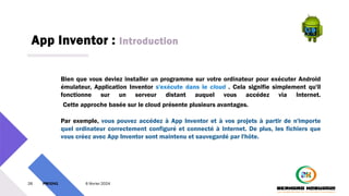 App Inventor : Introduction
26 PM3241 6 février 2024
Bien que vous deviez installer un programme sur votre ordinateur pour exécuter Android
émulateur, Application Inventor s'exécute dans le cloud . Cela signifie simplement qu'il
fonctionne sur un serveur distant auquel vous accédez via Internet.
Cette approche basée sur le cloud présente plusieurs avantages.
Par exemple, vous pouvez accédez à App Inventor et à vos projets à partir de n'importe
quel ordinateur correctement configuré et connecté à Internet. De plus, les fichiers que
vous créez avec App Inventor sont maintenu et sauvegardé par l'hôte.
 
