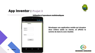 App Inventor : Projet 3
35 PM3241 6 février 2024
Utilisation d’operateurs mathématiques
Développer une application mobile qui récupère
deux entiers saisis au clavier, et affiche la
somme de dans la zone résultat.
 