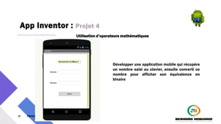 App Inventor : Projet 4
38 PM3241 6 février 2024
Utilisation d’operateurs mathématiques
Développer une application mobile qui récupère
un nombre saisi au clavier, ensuite converti ce
nombre pour afficher son équivalence en
binaire
 