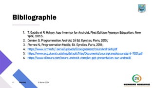 Bibliographie
1. T. Gaddis et R. Halsey, App Inventor for Android, First Edition Pearson Education, New
Yprk, 2015.
2. Damien G, Programmation Android, 2é Ed. Eyrolles, Paris, 2010 ;
3. Pierres N., Programmation Mobile, Ed. Eyrolles, Paris, 2018 ;
4. https://www.lirmm.fr/~seriai/uploads/Enseignement/coursAndroid1.pdf
5. https://www.scg.ulaval.ca/sites/default/files/Documents/cours/plansdecours/gmt-7021.pdf
6. https://www.clicours.com/cours-android-complet-ppt-presentation-sur-android/
4 PM3241 6 février 2024
 