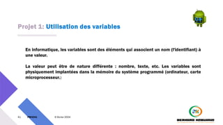 Projet 1: Utilisation des variables
41 PM3241 6 février 2024
En informatique, les variables sont des éléments qui associent un nom (l'identifiant) à
une valeur.
La valeur peut être de nature différente : nombre, texte, etc. Les variables sont
physiquement implantées dans la mémoire du système programmé (ordinateur, carte
microprocesseur.)
 