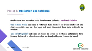 Projet 1: Utilisation des variables
42 PM3241 6 février 2024
App Inventor vous permet de créer deux types de variables : locales et globales.
Une variable locale est créée à l'intérieur d'une méthode ou d'une fonction et elle
n'est accessible que par des blocs qui sont également dans cette méthode ou
fonction.
Une variable globale est créée en dehors de toutes les méthodes et fonctions dans
l'espace de travail, et elle est accessible par tous les blocs de l'espace de travail.
 
