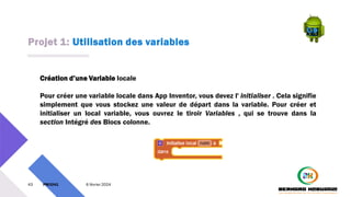 Projet 1: Utilisation des variables
43 PM3241 6 février 2024
Création d’une Variable locale
Pour créer une variable locale dans App Inventor, vous devez l' initialiser . Cela signifie
simplement que vous stockez une valeur de départ dans la variable. Pour créer et
initialiser un local variable, vous ouvrez le tiroir Variables , qui se trouve dans la
section Intégré des Blocs colonne.
 