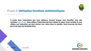 Projet 2: Utilisation fonctions mathématiques
47 PM3241 6 février 2024
Il existe deux instructions que vous utiliserez souvent lorsque vous travaillez avec des
variables : get et set . Vous utilisez l’instruction get pour obtenir la valeur d'une variable et vous
utilisez une instruction set pour stocker une valeur dans la variable. Vous trouverez les blocs
get et set dans les Variables tiroir.
 