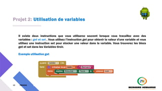 Projet 2: Utilisation de variables
48 PM3241 6 février 2024
Il existe deux instructions que vous utiliserez souvent lorsque vous travaillez avec des
variables : get et set . Vous utilisez l’instruction get pour obtenir la valeur d'une variable et vous
utilisez une instruction set pour stocker une valeur dans la variable. Vous trouverez les blocs
get et set dans les Variables tiroir.
Exemple utilisation get
 
