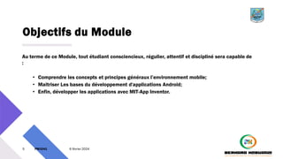 Objectifs du Module
Au terme de ce Module, tout étudiant consciencieux, régulier, attentif et discipliné sera capable de
:
• Comprendre les concepts et principes généraux l’environnement mobile;
• Maitriser Les bases du développement d'applications Android;
• Enfin, développer les applications avec MIT-App Inventor.
5 PM3241 6 février 2024
 