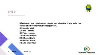 TPE 3
58 PM3241 6 février 2024
Développer une application mobile qui récupère l’âge saisi au
clavier et affiche le statut correspondant.
0-11 mois: bébé
1-5 ans : enfant
6-17 ans : mineur
18-24 ans : majeur
25-30 ans : jeune
31-50 ans: adulte
51-100 ans : vieux
 