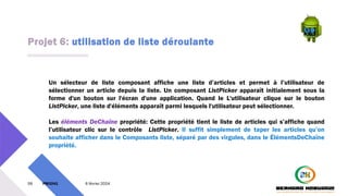 Projet 6: utilisation de liste déroulante
59 PM3241 6 février 2024
Un sélecteur de liste composant affiche une liste d’articles et permet à l’utilisateur de
sélectionner un article depuis la liste. Un composant ListPicker apparaît initialement sous la
forme d'un bouton sur l'écran d'une application. Quand le L'utilisateur clique sur le bouton
ListPicker, une liste d'éléments apparaît parmi lesquels l'utilisateur peut sélectionner.
Les éléments DeChaîne propriété: Cette propriété tient le liste de articles qui s’affiche quand
l’utilisateur clic sur le contrôle ListPicker. Il suffit simplement de taper les articles qu’on
souhaite afficher dans le Composants liste, séparé par des virgules, dans le ÉlémentsDeChaîne
propriété.
 