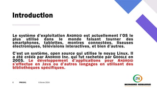 Introduction
6 PM3241 6 février 2024
Le système d’exploitation ANDROID est actuellement l’OS le
plus utilisé dans le monde faisant tourner des
smartphones, tablettes, montres connectées, liseuses
électroniques, télévisions interactives, et bien d’autres.
C’est un système, open source qui utilise le noyau Linux. Il
a été créée par ANDROID Inc. qui fut rachetée par GOOGLE en
2005. Le développement d’applications pour ANDROID
s’effectue en Java ou d’autres langages en utilisant des
bibliothèques spécifiques.
 