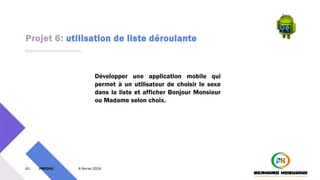 Projet 6: utilisation de liste déroulante
61 PM3241 6 février 2024
Développer une application mobile qui
permet à un utilisateur de choisir le sexe
dans la liste et afficher Bonjour Monsieur
ou Madame selon choix.
 
