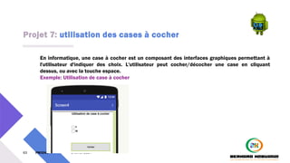 Projet 7: utilisation des cases à cocher
63 PM3241 6 février 2024
En informatique, une case à cocher est un composant des interfaces graphiques permettant à
l'utilisateur d'indiquer des choix. L'utilisateur peut cocher/décocher une case en cliquant
dessus, ou avec la touche espace.
Exemple: Utilisation de case à cocher
 