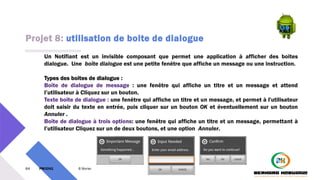 Projet 8: utilisation de boite de dialogue
64 PM3241 6 février 2024
Un Notifiant est un invisible composant que permet une application à afficher des boites
dialogue. Une boîte dialogue est une petite fenêtre que affiche un message ou une instruction.
Types des boites de dialogue :
Boîte de dialogue de message : une fenêtre qui affiche un titre et un message et attend
l’utilisateur à Cliquez sur un bouton.
Texte boîte de dialogue : une fenêtre qui affiche un titre et un message, et permet à l'utilisateur
doit saisir du texte en entrée, puis cliquer sur un bouton OK et éventuellement sur un bouton
Annuler .
Boîte de dialogue à trois options: une fenêtre qui affiche un titre et un message, permettant à
l’utilisateur Cliquez sur un de deux boutons, et une option Annuler.
 