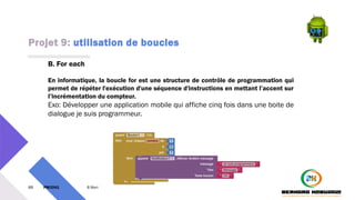 Projet 9: utilisation de boucles
69 PM3241 6 février 2024
B. For each
En informatique, la boucle for est une structure de contrôle de programmation qui
permet de répéter l'exécution d'une séquence d'instructions en mettant l’accent sur
l’incrémentation du compteur.
Exo: Développer une application mobile qui affiche cinq fois dans une boite de
dialogue je suis programmeur.
 