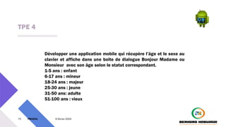 TPE 4
70 PM3241 6 février 2024
Développer une application mobile qui récupère l’âge et le sexe au
clavier et affiche dans une boite de dialogue Bonjour Madame ou
Monsieur avec son âge selon le statut correspondant.
1-5 ans : enfant
6-17 ans : mineur
18-24 ans : majeur
25-30 ans : jeune
31-50 ans: adulte
51-100 ans : vieux
 