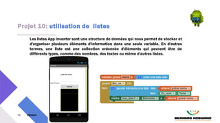 Projet 10: utilisation de listes
75 PM3241 6 février 2024
Les listes App Inventor sont une structure de données qui nous permet de stocker et
d'organiser plusieurs éléments d'information dans une seule variable. En d'autres
termes, une liste est une collection ordonnée d'éléments qui peuvent être de
différents types, comme des nombres, des textes ou même d'autres listes.
 
