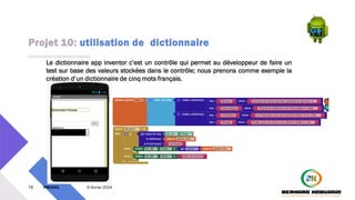 Projet 10: utilisation de dictionnaire
78 PM3241 6 février 2024
Le dictionnaire app inventor c’est un contrôle qui permet au développeur de faire un
test sur base des valeurs stockées dans le contrôle; nous prenons comme exemple la
création d’un dictionnaire de cinq mots français.
 