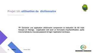 Projet 10: utilisation de dictionnaire
79 PM3241 7 février 2024
TP: Concevoir une application dictionnaire comprenant la traduction de 60 mots
français en Kikongo. L’application doit avoir un formulaire d’authentification, après
trois tentatives du mauvais password et login l’application se bloque.
 