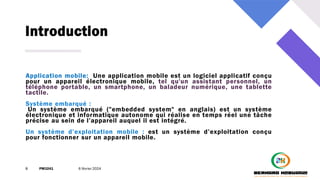 Introduction
8 PM3241 6 février 2024
Application mobile: Une application mobile est un logiciel applicatif conçu
pour un appareil électronique mobile, tel qu'un assistant personnel, un
téléphone portable, un smartphone, un baladeur numérique, une tablette
tactile.
Système embarqué :
Un système embarqué ("embedded system" en anglais) est un système
électronique et informatique autonome qui réalise en temps réel une tâche
précise au sein de l’appareil auquel il est intégré.
Un système d’exploitation mobile : est un système d’exploitation conçu
pour fonctionner sur un appareil mobile.
 