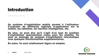 Introduction
9 PM3241 6 février 2024
Un système d’exploitation mobile permet à l’utilisateur
d’exécuter de différents logiciels d’application sur le
mobile, les tablettes, les montres intelligentes, etc.
De plus, on peut dire qu’il s’agit d’un type de système
d’exploitation spécialement conçu pour les mobiles. Ils
sont un mélange de système d’exploitation informatique
avec quelques fonctionnalités supplémentaires.
En outre, ils sont relativement légers et simples.
 