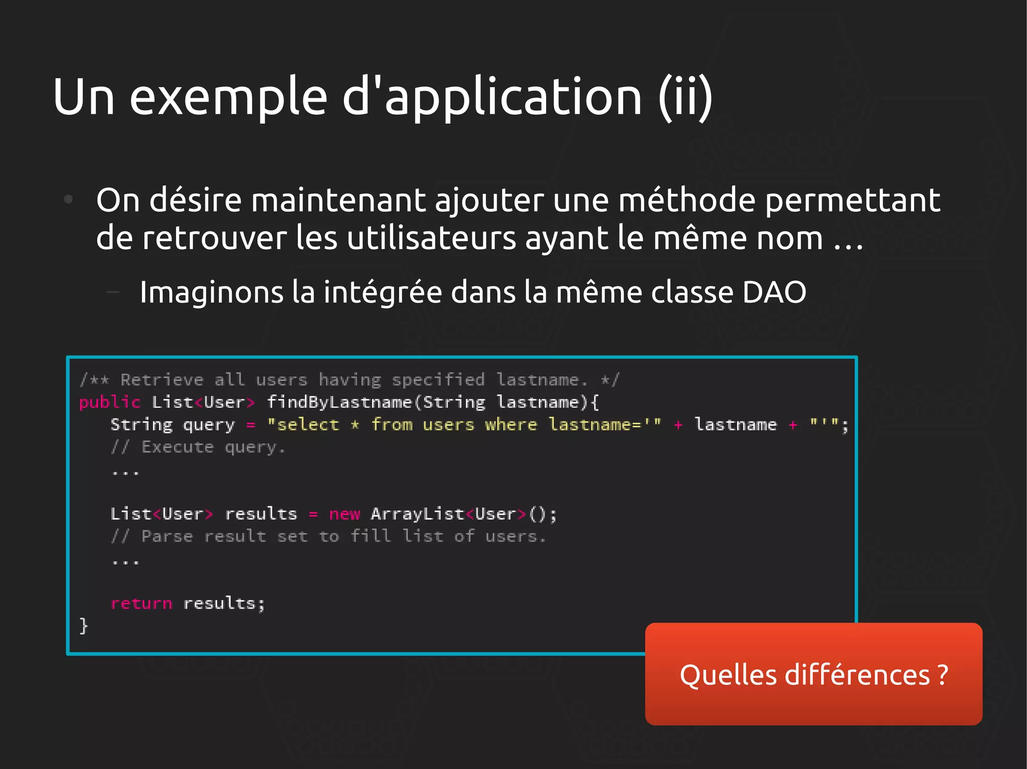 Un exemple d'application (ii)
●

On désire maintenant ajouter une méthode permettant
de retrouver les utilisateurs ayant le même nom …
–

Imaginons la intégrée dans la même classe DAO

Quelles différences ?

 