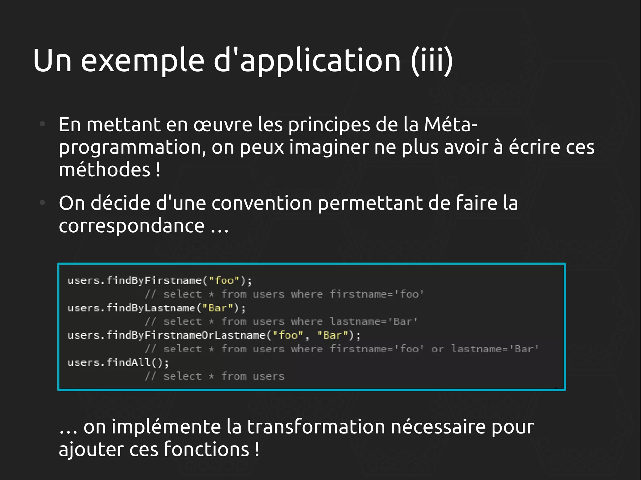 Un exemple d'application (iii)
●

●

En mettant en œuvre les principes de la Métaprogrammation, on peux imaginer ne plus avoir à écrire ces
méthodes !
On décide d'une convention permettant de faire la
correspondance …

… on implémente la transformation nécessaire pour
ajouter ces fonctions !

 