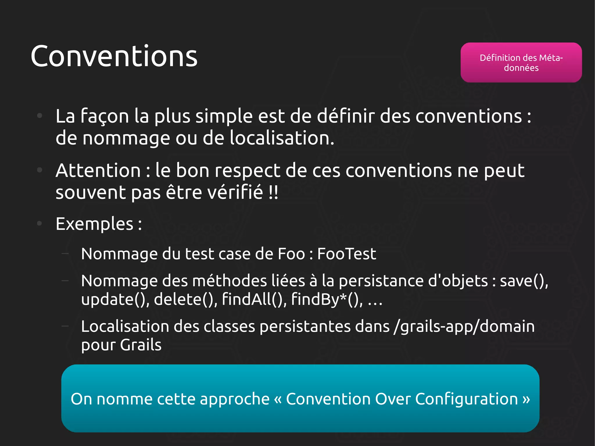 Conventions
●

●

●

Définition des Métadonnées

La façon la plus simple est de définir des conventions :
de nommage ou de localisation.
Attention : le bon respect de ces conventions ne peut
souvent pas être vérifié !!
Exemples :
–

Nommage du test case de Foo : FooTest

–

Nommage des méthodes liées à la persistance d'objets : save(),
update(), delete(), findAll(), findBy*(), …

–

Localisation des classes persistantes dans /grails-app/domain
pour Grails
On nomme cette approche « Convention Over Configuration »

 