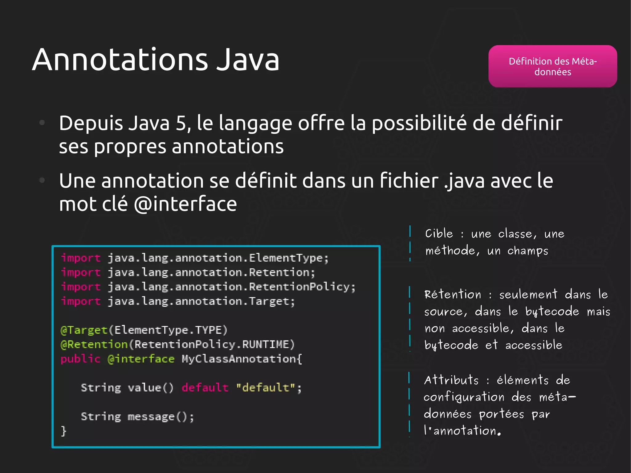 Annotations Java
●

●

Définition des Métadonnées

Depuis Java 5, le langage offre la possibilité de définir
ses propres annotations
Une annotation se définit dans un fichier .java avec le
mot clé @interface
Cible : une classe, une
méthode, un champs

Rétention : seulement dans le

source, dans le bytecode mais
non accessible, dans le
bytecode et accessible

Attributs : éléments de

configuration des métadonnées portées par
l'annotation.

 