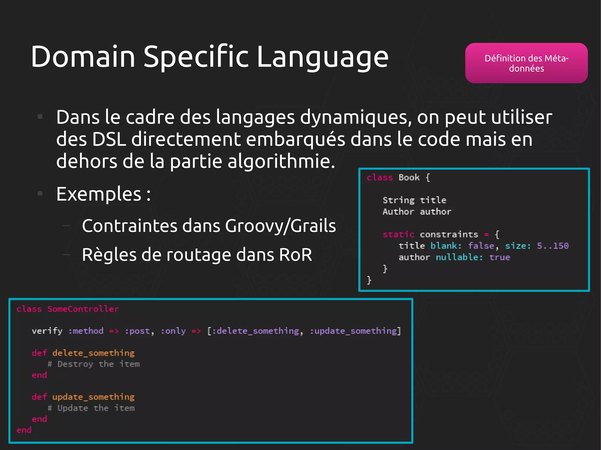 Domain Specific Language
●

●

Définition des Métadonnées

Dans le cadre des langages dynamiques, on peut utiliser
des DSL directement embarqués dans le code mais en
dehors de la partie algorithmie.
Exemples :
–

Contraintes dans Groovy/Grails

–

Règles de routage dans RoR

 