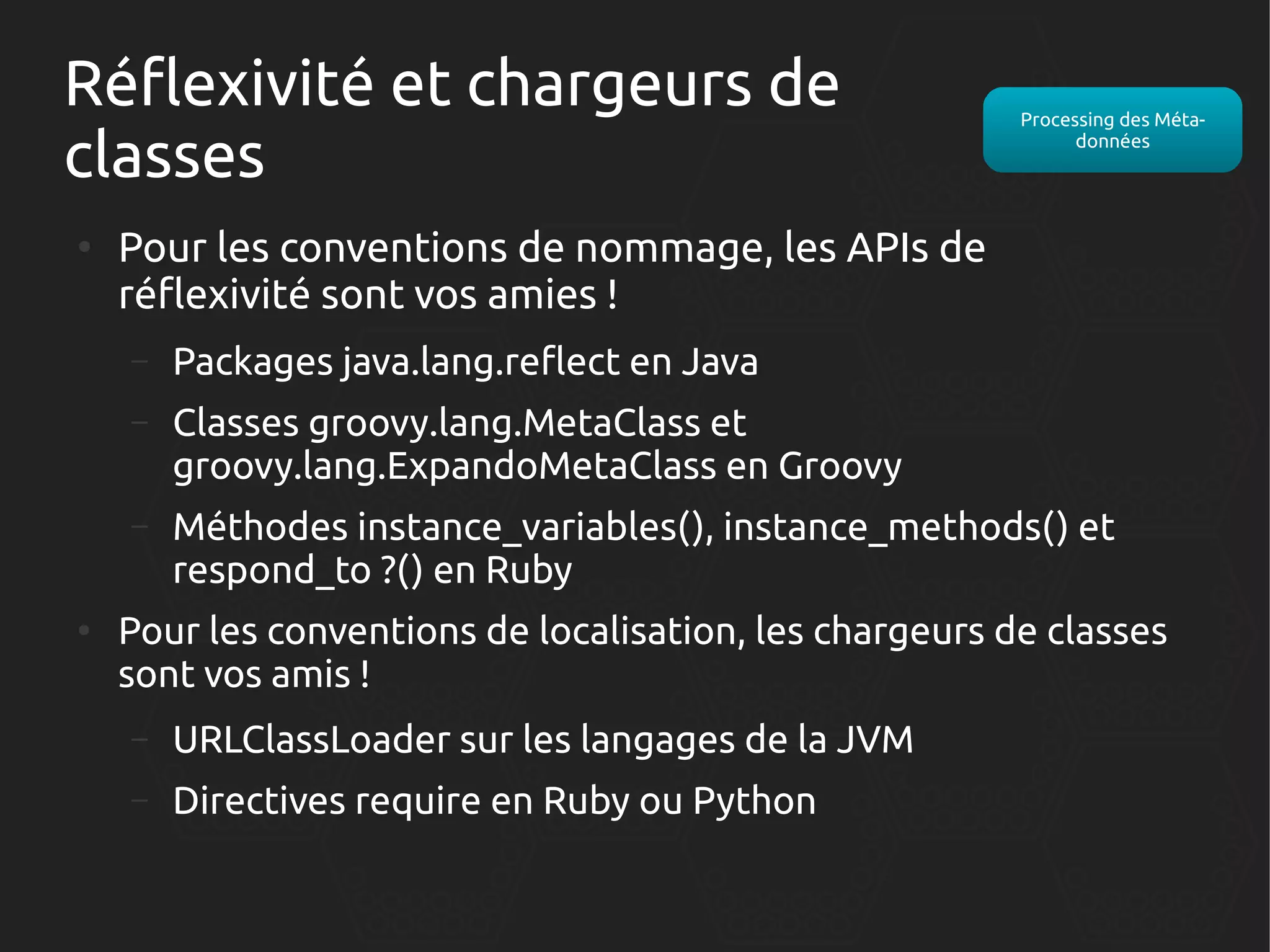 Réflexivité et chargeurs de
classes
●

Processing des Métadonnées

Pour les conventions de nommage, les APIs de
réflexivité sont vos amies !
–
–

Classes groovy.lang.MetaClass et
groovy.lang.ExpandoMetaClass en Groovy

–

●

Packages java.lang.reflect en Java

Méthodes instance_variables(), instance_methods() et
respond_to ?() en Ruby

Pour les conventions de localisation, les chargeurs de classes
sont vos amis !
–

URLClassLoader sur les langages de la JVM

–

Directives require en Ruby ou Python

 