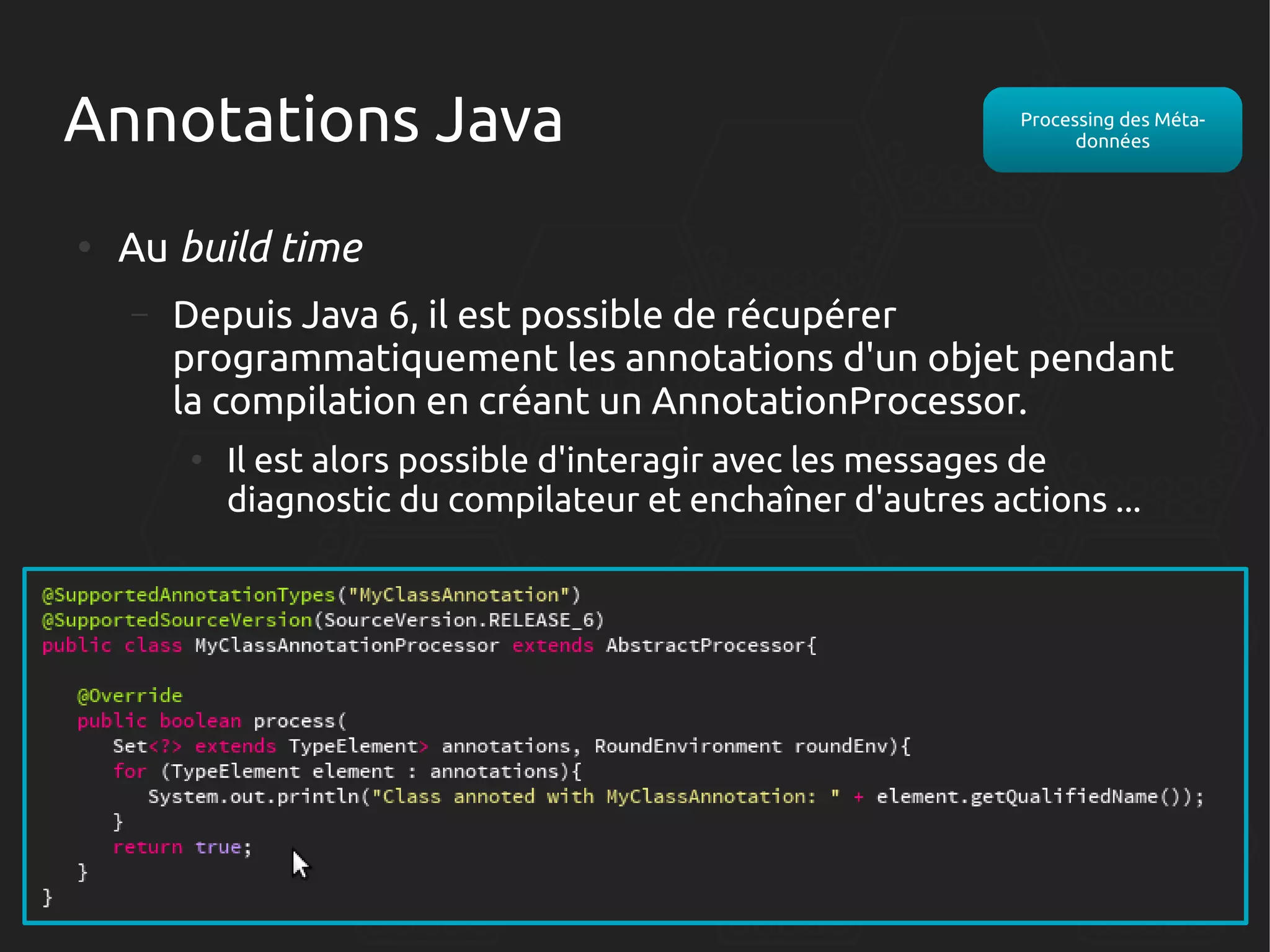 Annotations Java
●

Processing des Métadonnées

Au build time
–

Depuis Java 6, il est possible de récupérer
programmatiquement les annotations d'un objet pendant
la compilation en créant un AnnotationProcessor.
●

Il est alors possible d'interagir avec les messages de
diagnostic du compilateur et enchaîner d'autres actions ...

 