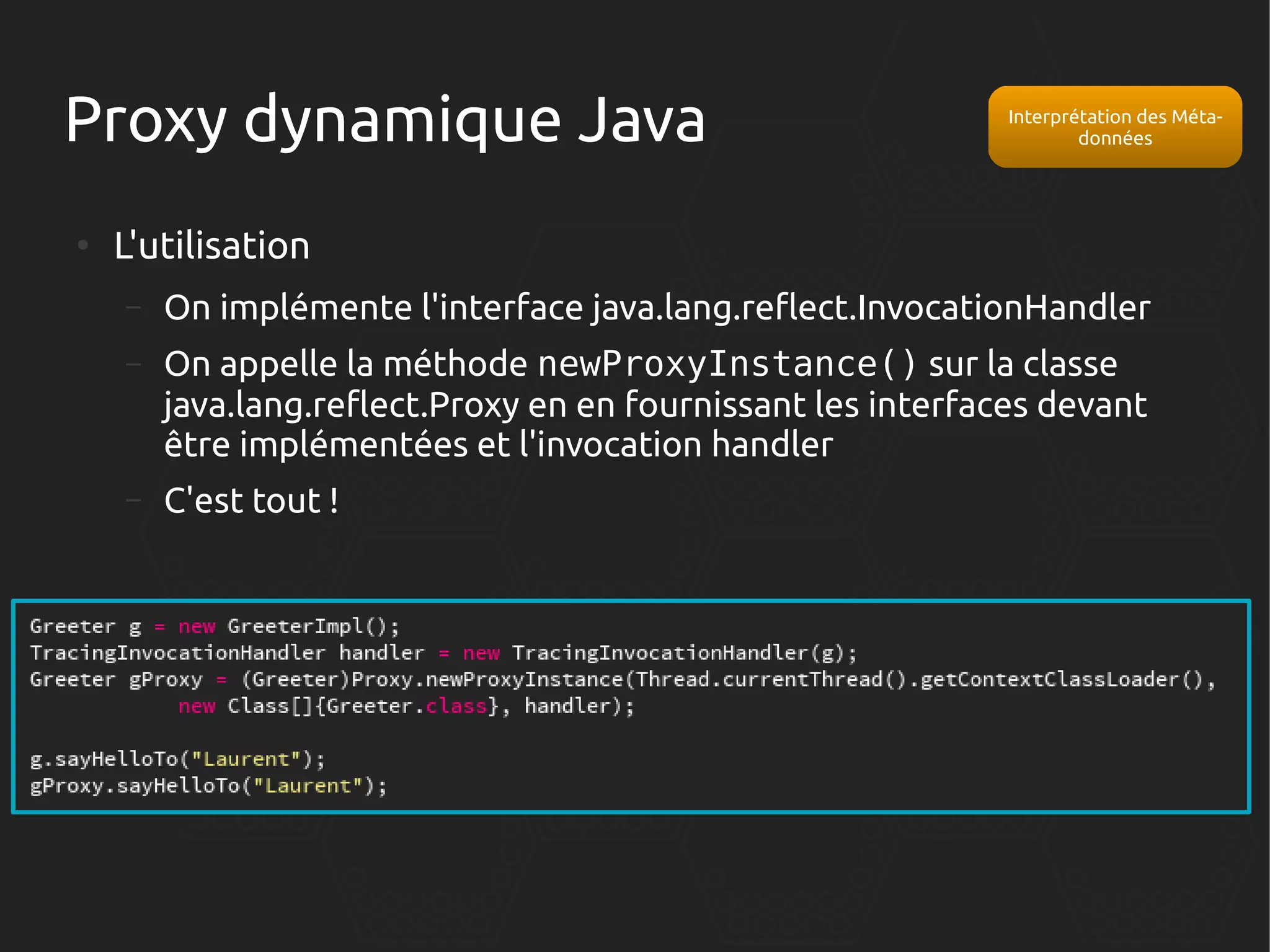Proxy dynamique Java
●

Interprétation des Métadonnées

L'utilisation
–

On implémente l'interface java.lang.reflect.InvocationHandler

–

On appelle la méthode newProxyInstance() sur la classe
java.lang.reflect.Proxy en en fournissant les interfaces devant
être implémentées et l'invocation handler

–

C'est tout !

 
