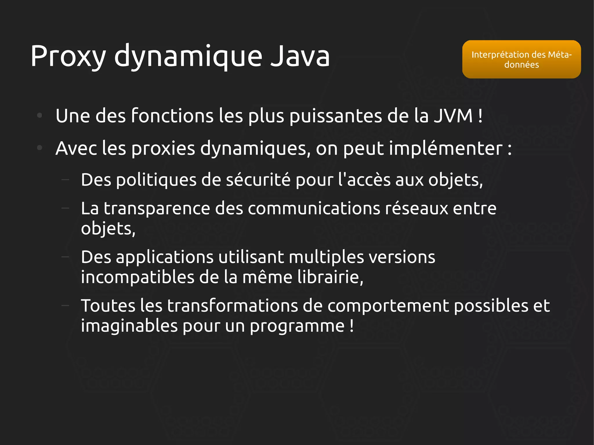 Proxy dynamique Java

Interprétation des Métadonnées

●

Une des fonctions les plus puissantes de la JVM !

●

Avec les proxies dynamiques, on peut implémenter :
–

Des politiques de sécurité pour l'accès aux objets,

–

La transparence des communications réseaux entre
objets,

–

Des applications utilisant multiples versions
incompatibles de la même librairie,

–

Toutes les transformations de comportement possibles et
imaginables pour un programme !

 