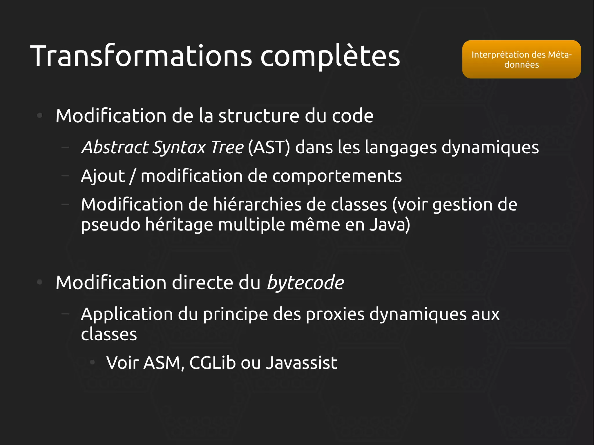 Transformations complètes
●

Interprétation des Métadonnées

Modification de la structure du code
–
–

Ajout / modification de comportements

–

●

Abstract Syntax Tree (AST) dans les langages dynamiques
Modification de hiérarchies de classes (voir gestion de
pseudo héritage multiple même en Java)

Modification directe du bytecode
–

Application du principe des proxies dynamiques aux
classes
●

Voir ASM, CGLib ou Javassist

 