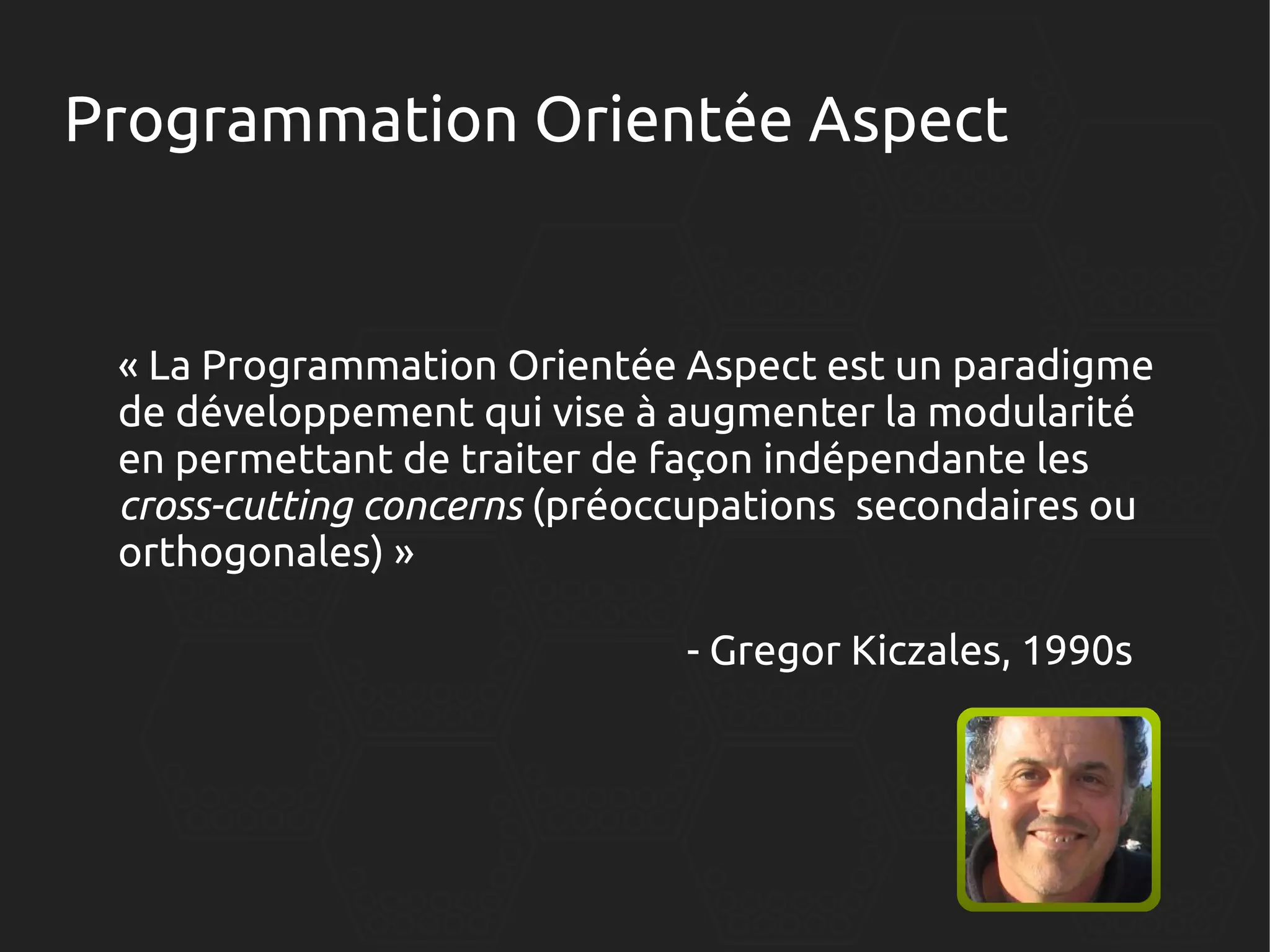 Programmation Orientée Aspect

« La Programmation Orientée Aspect est un paradigme
de développement qui vise à augmenter la modularité
en permettant de traiter de façon indépendante les
cross-cutting concerns (préoccupations secondaires ou
orthogonales) »
- Gregor Kiczales, 1990s

 