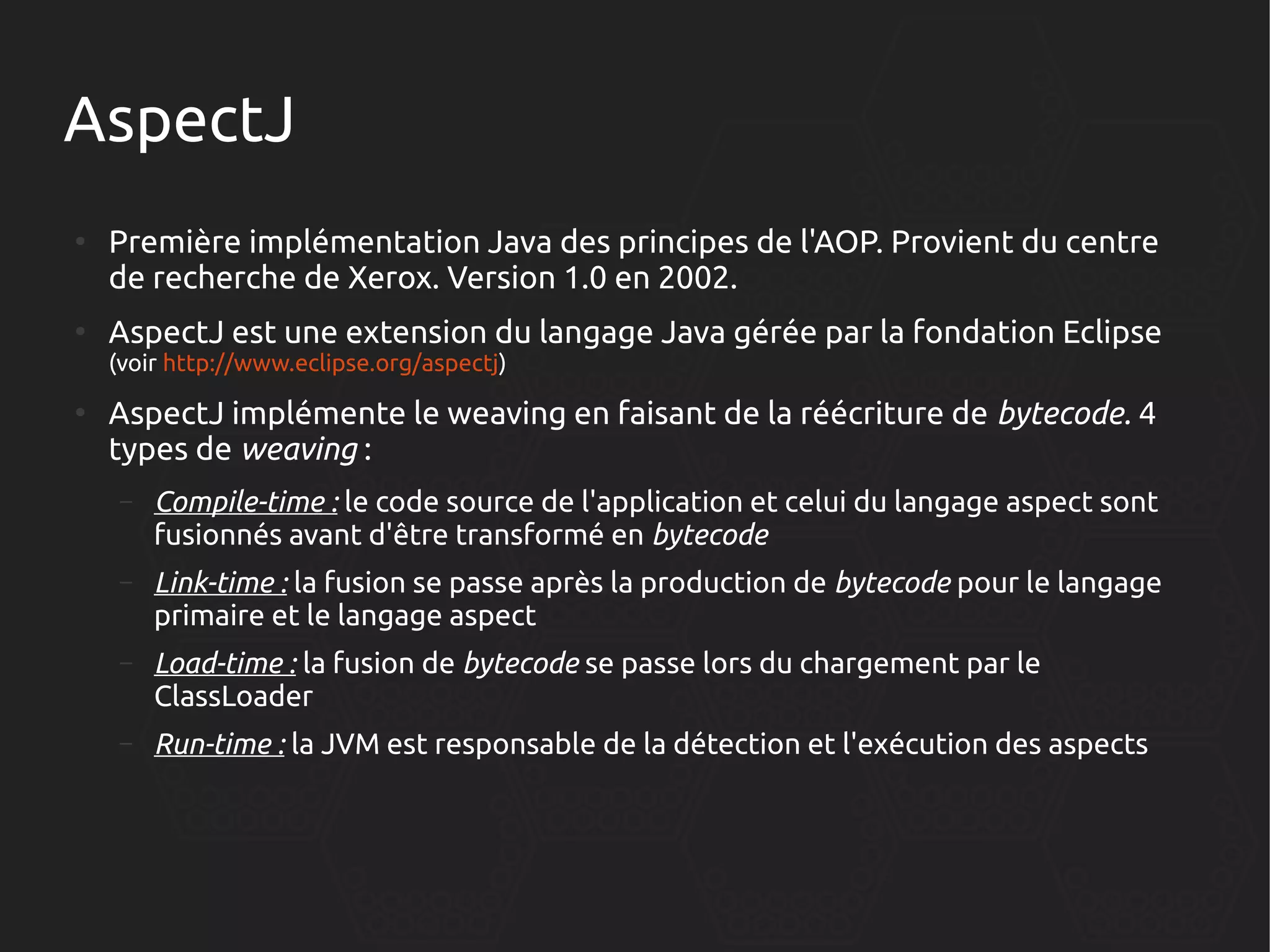 AspectJ
●

●

Première implémentation Java des principes de l'AOP. Provient du centre
de recherche de Xerox. Version 1.0 en 2002.
AspectJ est une extension du langage Java gérée par la fondation Eclipse
(voir http://www.eclipse.org/aspectj)

●

AspectJ implémente le weaving en faisant de la réécriture de bytecode. 4
types de weaving :
–

Compile-time : le code source de l'application et celui du langage aspect sont
fusionnés avant d'être transformé en bytecode

–

Link-time : la fusion se passe après la production de bytecode pour le langage
primaire et le langage aspect

–

Load-time : la fusion de bytecode se passe lors du chargement par le
ClassLoader

–

Run-time : la JVM est responsable de la détection et l'exécution des aspects

 