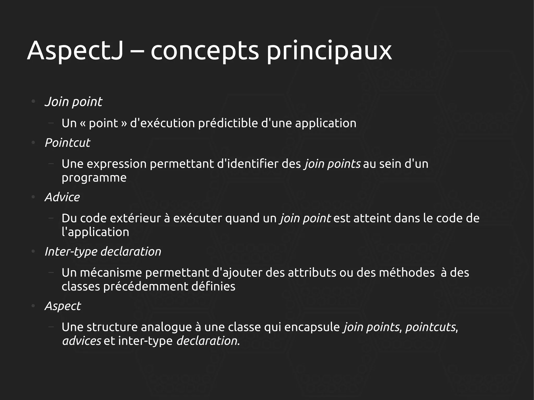 AspectJ – concepts principaux
●

Join point
–

●

Pointcut
–

●

Du code extérieur à exécuter quand un join point est atteint dans le code de
l'application

Inter-type declaration
–

●

Une expression permettant d'identifier des join points au sein d'un
programme

Advice
–

●

Un « point » d'exécution prédictible d'une application

Un mécanisme permettant d'ajouter des attributs ou des méthodes à des
classes précédemment définies

Aspect
–

Une structure analogue à une classe qui encapsule join points, pointcuts,
advices et inter-type declaration.

 