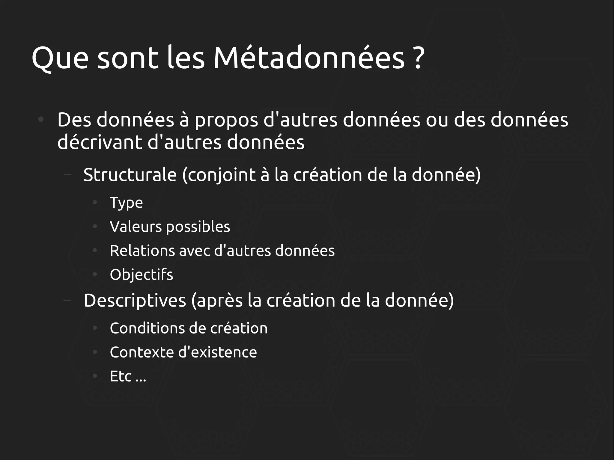 Que sont les Métadonnées ?
●

Des données à propos d'autres données ou des données
décrivant d'autres données
–

Structurale (conjoint à la création de la donnée)
●
●

Valeurs possibles

●

Relations avec d'autres données

●

–

Type

Objectifs

Descriptives (après la création de la donnée)
●

Conditions de création

●

Contexte d'existence

●

Etc ...

 