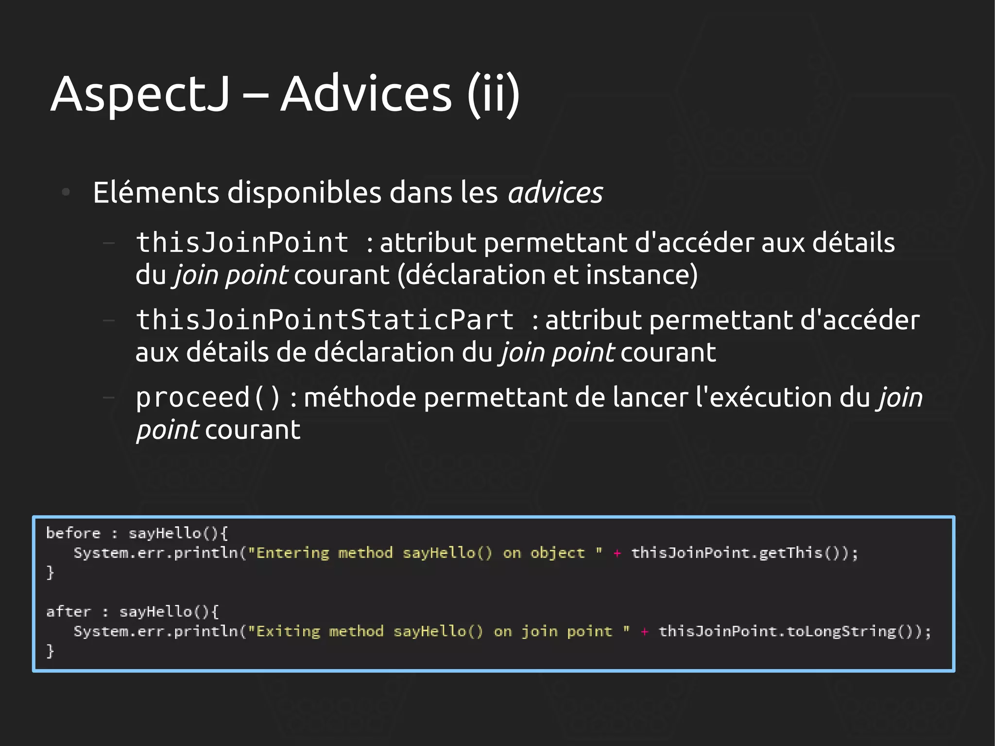 AspectJ – Advices (ii)
●

Eléments disponibles dans les advices
–

thisJoinPoint : attribut permettant d'accéder aux détails
du join point courant (déclaration et instance)

–

thisJoinPointStaticPart : attribut permettant d'accéder
aux détails de déclaration du join point courant

–

proceed() : méthode permettant de lancer l'exécution du join
point courant

 