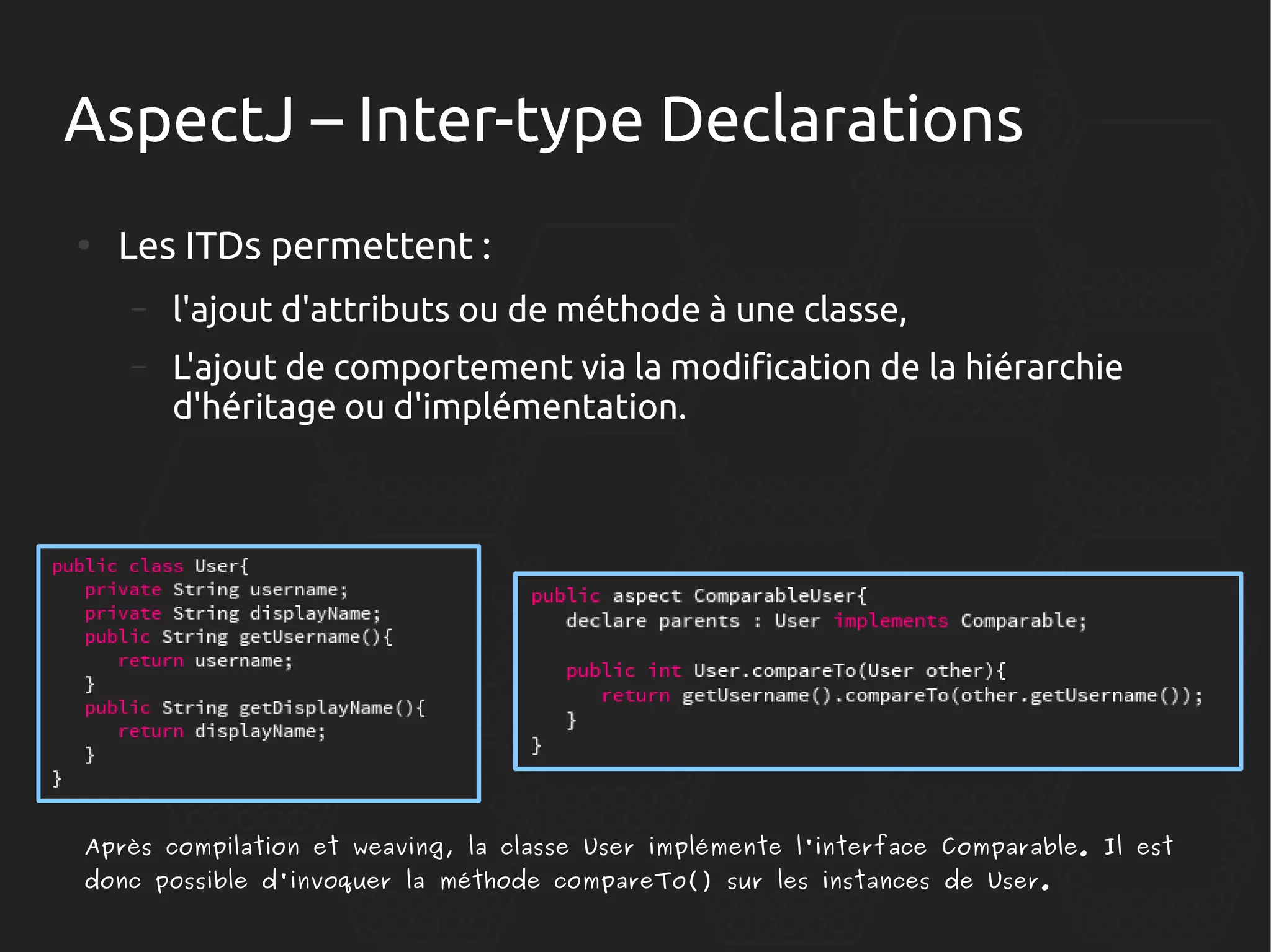 AspectJ – Inter-type Declarations
●

Les ITDs permettent :
–

l'ajout d'attributs ou de méthode à une classe,

–

L'ajout de comportement via la modification de la hiérarchie
d'héritage ou d'implémentation.

Après compilation et weaving, la classe User implémente l'interface Comparable. Il est
donc possible d'invoquer la méthode compareTo() sur les instances de User.

 