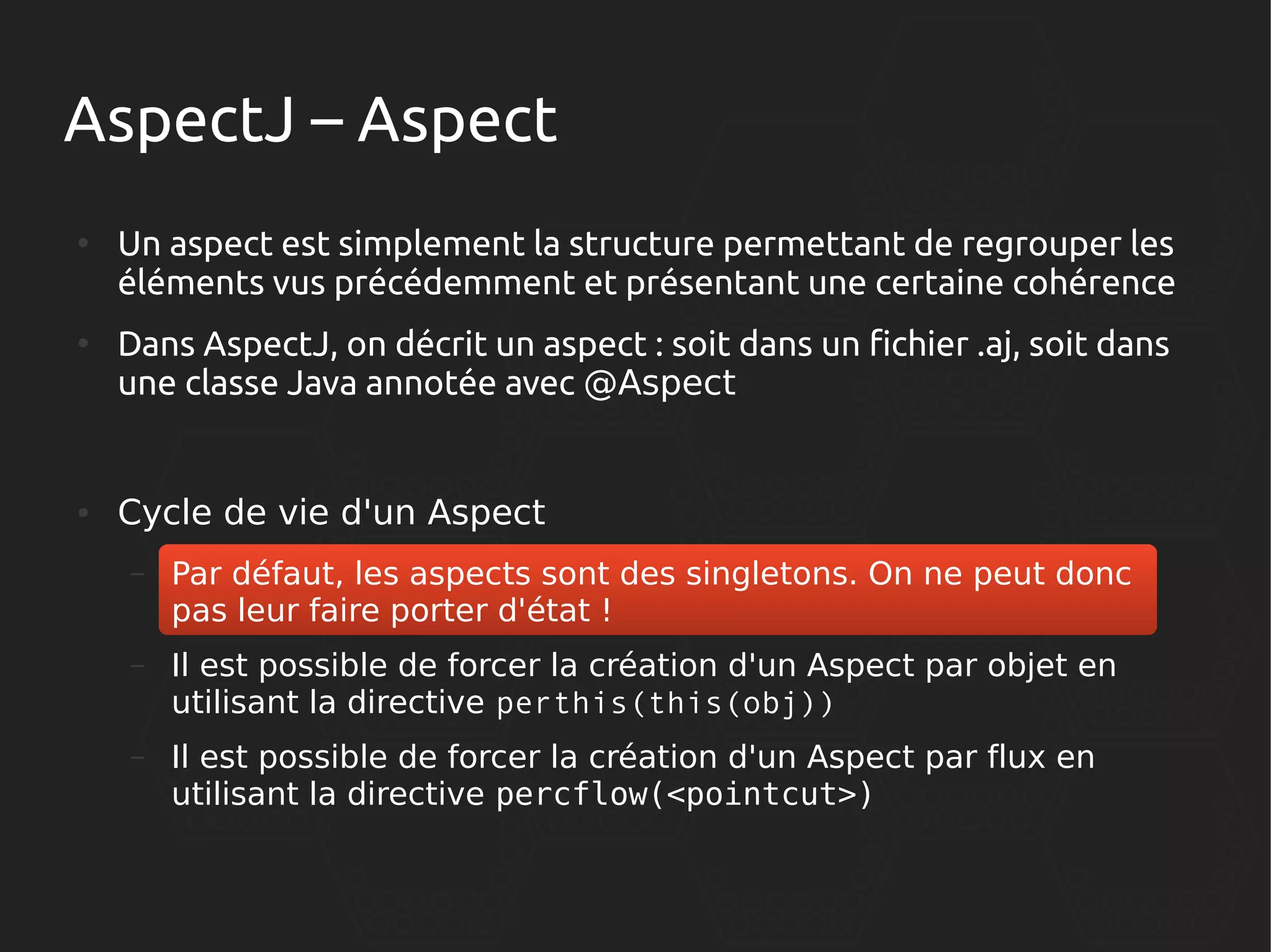 AspectJ – Aspect
●

●

●

Un aspect est simplement la structure permettant de regrouper les
éléments vus précédemment et présentant une certaine cohérence
Dans AspectJ, on décrit un aspect : soit dans un fichier .aj, soit dans
une classe Java annotée avec @Aspect

Cycle de vie d'un Aspect
–

Par défaut, les aspects sont des singletons. On ne peut donc
pas leur faire porter d'état !

–

Il est possible de forcer la création d'un Aspect par objet en
utilisant la directive perthis(this(obj))

–

Il est possible de forcer la création d'un Aspect par flux en
utilisant la directive percflow(<pointcut>)

 