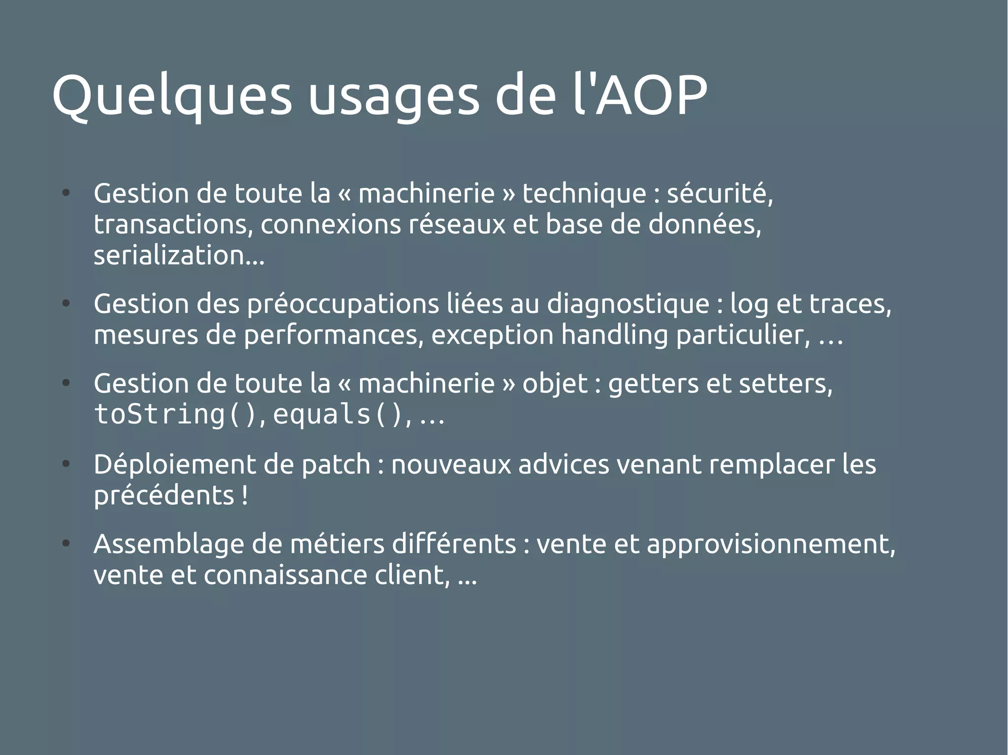 Quelques usages de l'AOP
●

●

●

●

●

Gestion de toute la « machinerie » technique : sécurité,
transactions, connexions réseaux et base de données,
serialization...
Gestion des préoccupations liées au diagnostique : log et traces,
mesures de performances, exception handling particulier, …
Gestion de toute la « machinerie » objet : getters et setters,
toString(), equals(), …
Déploiement de patch : nouveaux advices venant remplacer les
précédents !
Assemblage de métiers différents : vente et approvisionnement,
vente et connaissance client, ...

 