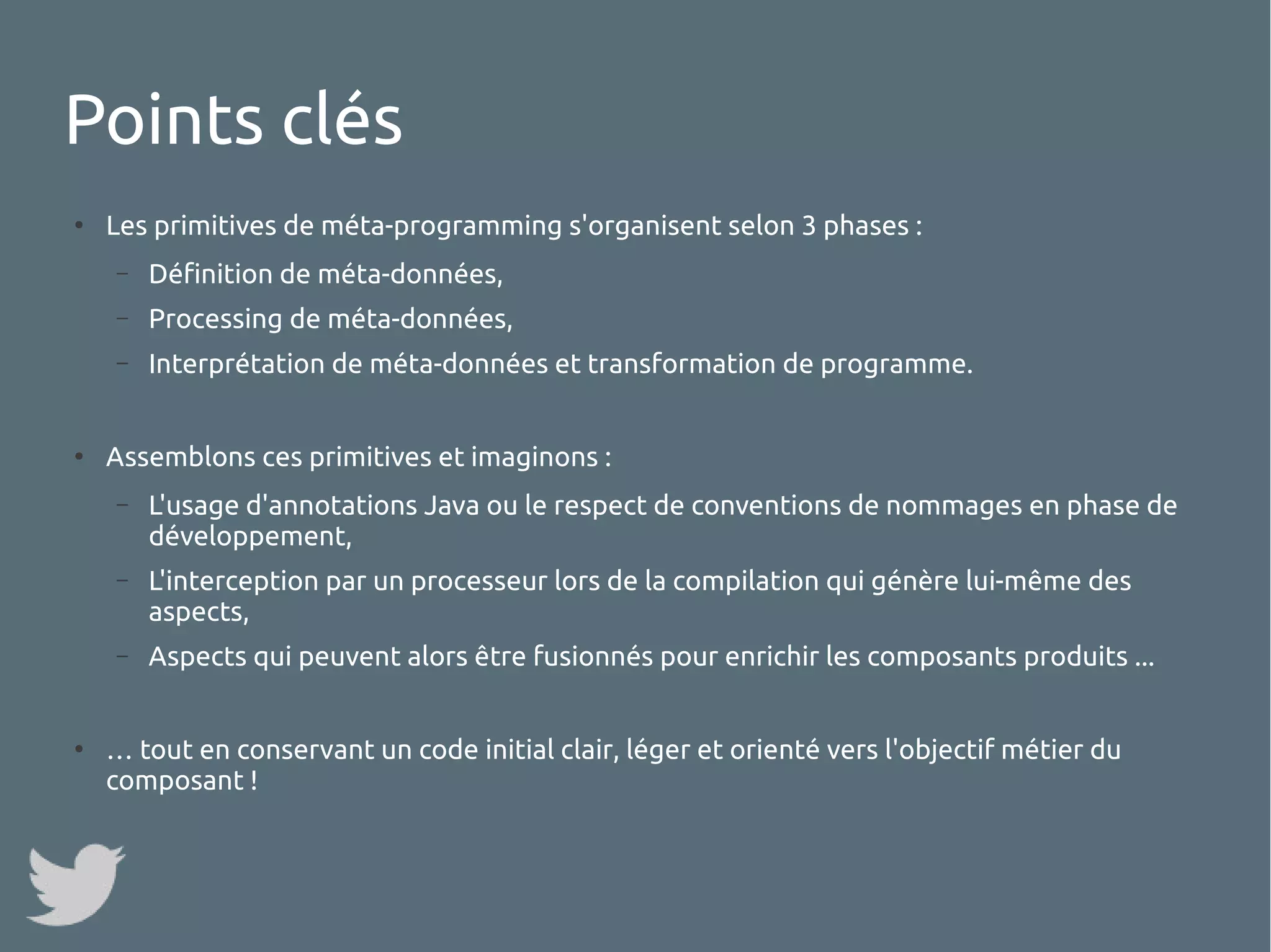 Points clés
●

Les primitives de méta-programming s'organisent selon 3 phases :
–
–

Processing de méta-données,

–

●

Définition de méta-données,
Interprétation de méta-données et transformation de programme.

Assemblons ces primitives et imaginons :
–

–

L'interception par un processeur lors de la compilation qui génère lui-même des
aspects,

–

●

L'usage d'annotations Java ou le respect de conventions de nommages en phase de
développement,

Aspects qui peuvent alors être fusionnés pour enrichir les composants produits ...

… tout en conservant un code initial clair, léger et orienté vers l'objectif métier du
composant !

 