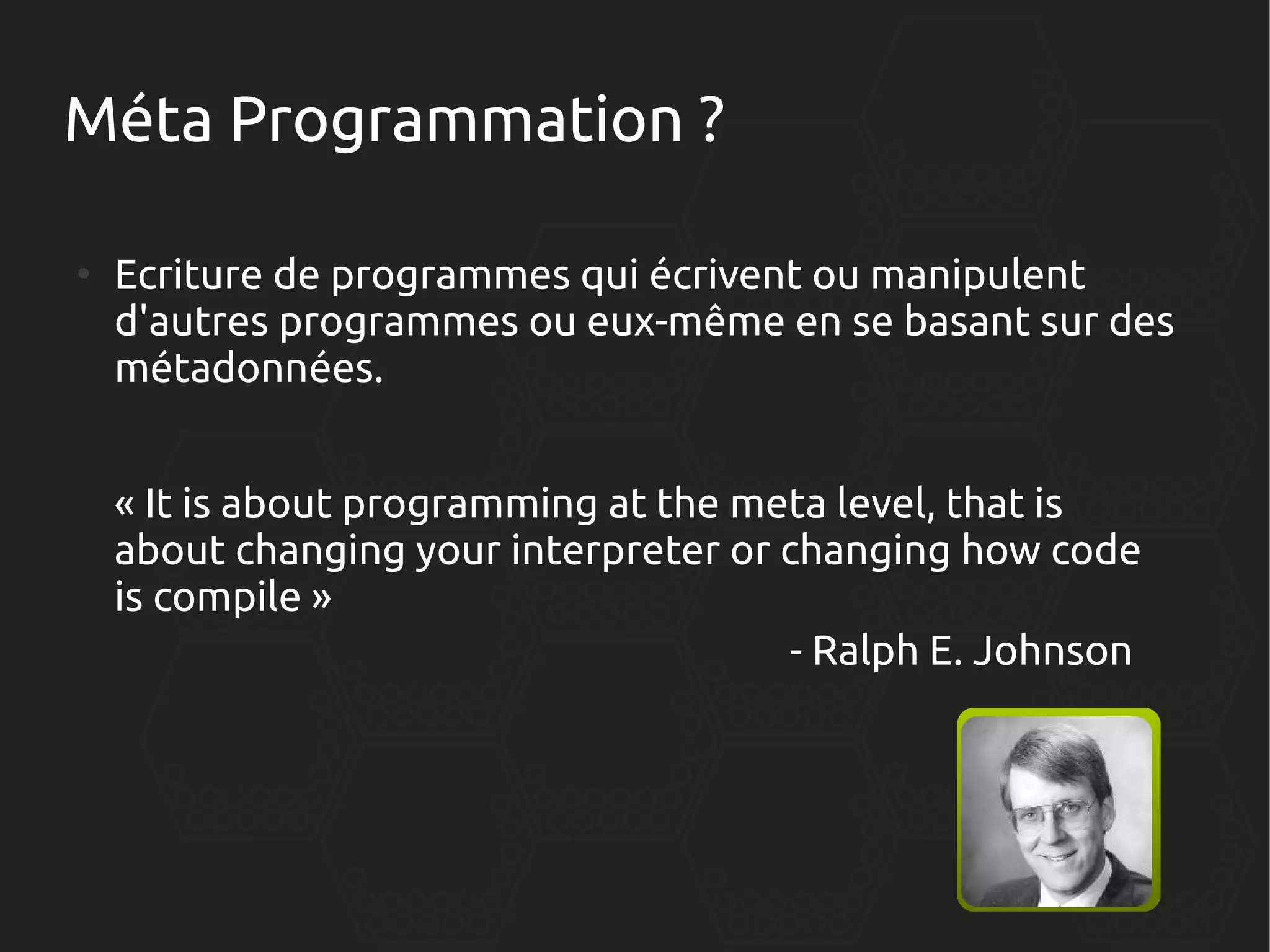 Méta Programmation ?
●

Ecriture de programmes qui écrivent ou manipulent
d'autres programmes ou eux-même en se basant sur des
métadonnées.
« It is about programming at the meta level, that is
about changing your interpreter or changing how code
is compile »
- Ralph E. Johnson

 