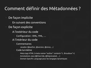 Comment définir des Métadonnées ?
●

De façon implicite
–

●

En suivant des conventions

De façon explicite
–

A l'extérieur du code
●

–

Configuration : XML, YML, …

A l'intérieur du code
●

Commentaires
–

●

Javadoc (@author, @version, @since, ...)

Code lui-même
–
–
–

Meta tags HTML (<meta name=''author'' content=''L. Broudoux''>)
Annotations Java (@Override, @Deprecated, …)
Domain Specific Language pour les langages dynamiques

 