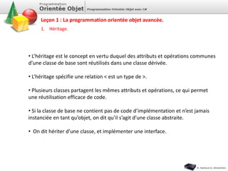 1. Héritage.
• L’héritage est le concept en vertu duquel des attributs et opérations communes
d’une classe de base sont réutilisés dans une classe dérivée.
• L’héritage spécifie une relation < est un type de >.
• Plusieurs classes partagent les mêmes attributs et opérations, ce qui permet
une réutilisation efficace de code.
• Si la classe de base ne contient pas de code d’implémentation et n’est jamais
instanciée en tant qu’objet, on dit qu’il s’agit d’une classe abstraite.
• On dit hériter d’une classe, et implémenter une interface.
Leçon 1 : La programmation orientée objet avancée.
 