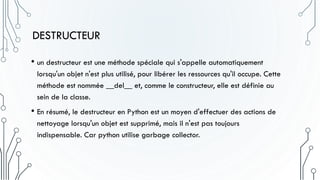 DESTRUCTEUR
• un destructeur est une méthode spéciale qui s'appelle automatiquement
lorsqu'un objet n'est plus utilisé, pour libérer les ressources qu'il occupe. Cette
méthode est nommée __del__ et, comme le constructeur, elle est définie au
sein de la classe.
• En résumé, le destructeur en Python est un moyen d'effectuer des actions de
nettoyage lorsqu'un objet est supprimé, mais il n'est pas toujours
indispensable. Car python utilise garbage collector.
 